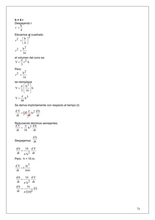 h=4r
Despejando r
      h
r =
      4
Elevamos al cuadrado
               2
     ⎛h ⎞
r2 = ⎜ ⎟
     ⎝4 ⎠
     h2
r2 =
      16
el volumen del cono es:
      π 2
V=     r h
      3
Pero:
          h2
r2 =
          16
se reemplaza
  π ⎛ h2 ⎞
V= ⎜     ⎟h
   3 ⎜ 16 ⎟
     ⎝    ⎠
   π 3
V=    h
   48
Se deriva implícitamente con respecto al tiempo (t)

        π
   = (3) h 2
dV           dh
dt      48   dt

Reduciendo términos semejantes.
dV π 2 dh
   =    h
dt   16   dt

                   dh
Despejamos         dt

 dh   16 d V
    =
 dt π h 2 dt
Pero: h = 10 m.

dV    m3
   =1
dt    min

 dh   16 d V
    =
 dt π h 2 dt
 dh
    =
       16
             (1)
 dt π (10 )2




                                                      71
 