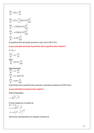 = (2 ) π r
dA            dr
dt            dt

            ⎛5⎞           m2
   = (2 ) π ⎜ ⎟ (0,0125 )
dA
dt          ⎝2⎠           min
                     m2
   = π (5)(0,0125 )
dA
dt                   min
                     m2
   = π (5)(0,0125 )
dA
dt                   min
dA           m2
   = 0,196
dt           min
la superficie libre del liquido aumenta a razon de 0,196 m2/min.

A que velocidad aumenta el perímetro de la superficie libre anterior?

P=2πr

dP      dr
   = 2π
dt      dt
Pero:
 dr           m
    = 0,0125
 dt          min

Reemplazando
dP       dr
   = 2π
dt       dt
   = 2 π (0,0125 )
dP
dt
dP          m
   = 0,078
dt         min
El perímetro de la superficie libre aumenta a velocidad constante de 0,078 m/min.

A que velocidad aumenta el área mojada ?

POR PITAGORAS

L = h2 + r2

El área mojada por el liquido es:
A= πrL
A =π r h2 + r2
                   12
A =π r ⎛h2 + r2 ⎞
       ⎜        ⎟
       ⎝        ⎠
Derivamos implícitamente con respecto al tiempo (t)




                                                                                    73
 
