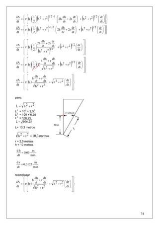 dA ⎧ ⎡ ⎛ 1 ⎞ 2
dt ⎩ ⎣ ⎝ 2 ⎠
                  (
  = ⎨π ⎢(r )⎜ ⎟ h + r 2   )
                        1 2 -1 ⎛
                                ⎜ 2h
                                ⎝
                                      dh
                                      dr
                                               dr ⎞
                                          + 2r ⎟ + h 2 + r 2
                                               dt ⎠
                                                               ( ⎜ ⎟⎥ ⎬)
                                                             1 2 ⎛ dr ⎞⎤ ⎫
                                                                 ⎝ dt ⎠⎦ ⎭
dA ⎧ ⎡ ⎛ 1 ⎞ 2
dt ⎩ ⎣ ⎝ 2 ⎠
                  (
  = ⎨π ⎢(r )⎜ ⎟ h + r 2   )
                        -1 2 ⎛
                              ⎜ 2h
                              ⎝
                                    dh
                                     dr
                                              dr ⎞
                                         + 2r ⎟ + h 2 + r 2
                                              dt ⎠
                                                           (       )
                                                            1 2 ⎛ dr ⎞ ⎤ ⎫
                                                                ⎜ ⎟ ⎥⎬
                                                                ⎝ dt ⎠ ⎦ ⎭

    ⎧ ⎡          dh      dr                      ⎤⎫
    ⎪ ⎢ ⎛ 1 ⎞ 2h dt + 2r dt
dA ⎪
  = ⎨π ⎢(r )⎜ ⎟             + h2 + r2    (⎜ ⎟ ⎥⎬   )
                                      1 2 ⎛ dr ⎞ ⎥ ⎪
                                                   ⎪
dt ⎪ ⎢ ⎝ 2 ⎠ 2
    ⎪ ⎢
    ⎩ ⎣
                h + r2(12
                              )           ⎝ dt ⎠ ⎥ ⎪
                                                 ⎥⎪
                                                 ⎦⎭
    ⎧ ⎡             dh    dr                      ⎤⎫
    ⎪ ⎢ ⎛ 1 ⎞ h dt + r dt
dA ⎪
  = ⎨π ⎢(r )⎜ ⎟(2 )
dt ⎪ ⎢ ⎝ 2 ⎠
                             + h2 + r2   ( ⎜ ⎟ ⎥⎬  )
                                       1 2 ⎛ dr ⎞ ⎥ ⎪
                                                    ⎪
                                           ⎝ dt ⎠ ⎥ ⎪
                    h2 + r2
    ⎪ ⎢
    ⎩ ⎣                                           ⎥⎪
                                                  ⎦⎭
    ⎧ ⎡       dh    dr                              ⎤⎫
                 +r
dA ⎪ ⎢                                         dr ⎞ ⎥ ⎪
            h
    ⎪                                        ⎛        ⎪
  = ⎨π ⎢(r ) dt     dt + h 2 + r 2           ⎜ ⎟ ⎥⎬
dt ⎪ ⎢        h2 + r2                        ⎝ dt ⎠ ⎥ ⎪
    ⎪ ⎢
    ⎩ ⎣                                             ⎥⎪
                                                    ⎦⎭

pero:

L = h2 + r2
L2 = 102 + 2,52                              r = 2,5 m
L2 = 100 + 6,25
L2 = 106,25
L = 106,25
                                  10 m
L= 10,3 metros                                         L


  h 2 + r 2 = 10,3 metros
r = 2,5 metros
h = 10 metros

 dh         m
    = 0,05
 dt        min.

 dr           m
    = 0,0125
 dt          min

reemplazar
    ⎧ ⎡      dh    dr                    ⎤⎫
dA ⎪⎪ ⎢ h dt + r dt               ⎛ dr ⎞ ⎥ ⎪
                                           ⎪
  = ⎨π ⎢(r )          + h 2 + r 2 ⎜ ⎟ ⎥⎬
dt ⎪ ⎢       h2 + r2              ⎝ dt ⎠ ⎥ ⎪
    ⎪ ⎢
    ⎩ ⎣                                  ⎥⎪
                                         ⎦⎭




                                                                             74
 