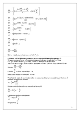 ⎧ ⎡                                           ⎤⎫
dA ⎪ ⎢
              (10 ) dh + (2,5) dr            dr ⎞ ⎥ ⎪
    ⎪
  = ⎨π ⎢(2,5)       dt         dt + (10,3) ⎛ ⎟ ⎪
                                           ⎜      ⎥⎬
dt ⎪ ⎢                10,3                 ⎝ dt ⎠ ⎥ ⎪
    ⎪ ⎢
    ⎩ ⎣                                           ⎥⎪
                                                  ⎦⎭

dA ⎧ ⎡
  = ⎨π ⎢(2,5 )
               (10 )(0,05) + (2,5)(0,0125 ) + (10,3)(0,0125 ) ⎤ ⎫
dt ⎩ ⎣                                                        ⎥⎬
                           10,3                               ⎦⎭
dA ⎧ ⎡
  = ⎨π ⎢(2,5 )
               (0,5) + (0,031) + (0,128 ) ⎤ ⎫
dt ⎩ ⎣                                     ⎥⎬
                     10,3                  ⎦⎭
dA ⎧ ⎡
   = ⎨π ⎢(2,5 )
                (0,531) + (0,128 ) ⎤ ⎫
dt ⎩ ⎣                              ⎥⎬
                  10,3              ⎦⎭

   = {π [(2,5)(0,051) + (0,128 ) ]}
dA
dt

   = {π [(0,128 ) + (0,128 ) ]}
dA
dt
   = {π [(0,256 ) ]}
dA
dt

dA       m2
   = 0,8
dt       min

El área mojada aumenta a razón de 0,8 m2/min

Problema 3.32 Problemas resueltos calculo diferencial (Manuel Casabianca)
Un globo sonda de forma esférica se eleva pero pierde gas a razón de 4 cm3/seg.
Con que rapidez disminuye el radio, cuando su diámetro es de 4 metros.
Si el radio del globo es r, su volumen V decrece 4 cm3/seg. Luego la razón de cambio del
         dV    cm 3
            =4
volumen dt     seg.
         dr
Calcular dt cuando el diámetro = 4 m.
Por lo tanto el radio = 2 metros.= 200 cm

Para hallar la razón de cambio del radio, es necesario utilizar una ecuación que relacione el
volumen del globo con el radio.
     4      cm 3
V=     π r3
     3      min.
Derivamos implícitamente con respecto al tiempo (t)

   = (3) π r 2
dV      4      dr
dt      3      dt

Cancelando términos semejantes.
    = (4 ) π r 2
dV               dr
 dt              dt
                dr
Despejamos dt


                                                                                                75
 