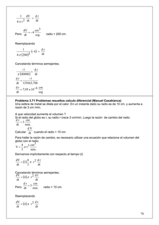 1    dV   dr
            =
 4 π r 2 dt   dt


      dV     cm 3
         =-4
Pero: dt     seg.              radio = 200 cm.


Reemplazando

        1
               (- 4 ) =   dr
 4 π (200 )2              dt


Cancelando términos semejantes.

     -1        dr
            =
 π (40000 ) dt
dr        -1
   =
dt 125663,706
dr                 cm
   = 7,95 x 10 - 6
dt                 seg

Problema 3.71 Problemas resueltos calculo diferencial (Manuel Casabianca)
Una esfera de metal se dilata por el calor. En un instante dado su radio es de 10 cm. y aumenta a
razón de 3 cm /min.

A que velocidad aumenta el volumen ?
Si el radio del globo es r, su radio r crece 3 cm/min. Luego la razón de cambio del radio
dr      cm
    =3
 dt    min.
         dV
Calcular dt cuando el radio = 10 cm.
Para hallar la razón de cambio, es necesario utilizar una ecuación que relacione el volumen del
globo con el radio.
     4      cm 3
V=     π r3
     3      min.
Derivamos implícitamente con respecto al tiempo (t)

   = (3) π r 2
dV      4      dr
dt      3      dt

Cancelando términos semejantes.
    = (4 ) π r 2
dV               dr
 dt              dt
      dr        cm
Pero: dt
           =3              radio = 10 cm.
               min.

Reemplazando

   = (4 ) π r 2
dV              dr
dt              dt

                                                                                                  76
 