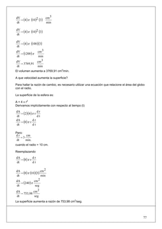 3
   = (4 ) π (10 )2 (3) cm
dV
dt                     min

   = (4 ) π (10 )2 (3)
dV
dt

   = (4 ) π (100 )(3)
dV
dt
                  cm 3
   = (1200 ) π
dV
dt                min
dV               cm 3
   = 3769,91
dt                min
El volumen aumenta a 3769,91 cm3/min.

A que velocidad aumenta la superficie?

Para hallar la razón de cambio, es necesario utilizar una ecuación que relacione el área del globo
con el radio.

La superficie de la esfera es:

A = 4 π r2
Derivamos implícitamente con respecto al tiempo (t)

   = (2 )(4 ) π r
dA                dr
dt                dt
   = (8) π r
dA            dr
dt            dt

Pero:
dr    cm
   =3
dt    min.
cuando el radio = 10 cm.

Reemplazando

   = (8) π r
dA           dr
dt           dt

                       2
dA
   = (8) π (10 )(3) cm
dt                  min
                  2
   = (240 ) π
dA            cm
dt              seg
dA            cm 2
   = 753,98
dt             seg
La superficie aumenta a razón de 753,98 cm2/seg.




                                                                                                 77
 
