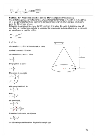 dh    2        2            metros
    =        =      = 0,2829
 dt π (2,25 ) 7,068           min.

Problema 3.21 Problemas resueltos calculo diferencial (Manuel Casabianca)
Una cinta transportadora vierte arena en un piso horizontal formando un montón de forma cónica
en el que por el coeficiente de rozamiento de los granos siempre la altura es igual a la tercera
parte del diámetro de la base.
Si la cinta descarga arena a razón de 720 dm3/min. Y la salida del punto de descarga esta a 5
dm. Sobre el nivel del piso, calcular la velocidad de variación de la altura del cono, en el momento
en que alcanza el nivel del orificio.

dV       dm 3
   = 720
dt       min

h = 5 dm.

altura del cono = 1/3 del diámetro de la base

como el diámetro = 2 radio

altura del cono = 1/3 * 2 radio
                                                                                         h = 5 dm.
   2
h = r
   3
Despejamos el radio

      3
r =     h                                                                    r
      2
Elevamos al cuadrado
              2
     ⎛3 ⎞
r2 = ⎜ h⎟
     ⎝2 ⎠
     9
r2 = h2
     4
el volumen del cono es:
      π 2
V=     r h
      3
Pero:
        9 2
r2 =      h
        4
se reemplaza
      π 2
V=     r h
      3
      π ⎛9 2⎞
V=      ⎜ h ⎟ (h )
      3 ⎝4        ⎠
Cancelando términos semejantes.
      3π 3
V=       h
       4
Se deriva implícitamente con respecto al tiempo (t)h



                                                                                                     79
 