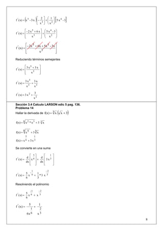 (       ⎡ 2 ⎤ ⎛ 1
f ' ( x) = x 5 - 3 x ⎢-   ⎥+⎜
                            ⎜  )
                     ⎣ x3 ⎦ ⎝ x2
                                             ⎞
                                                 [
                                             ⎟ 5 x4 -3
                                             ⎟
                                             ⎠
                                                         ]
           ⎡- 2 x5 + 6 x ⎤ ⎛ 5 x4 - 3 ⎞
f ' ( x) = ⎢             ⎥+⎜          ⎟
           ⎢     x3        ⎜ x2 ⎟
                         ⎥ ⎝
           ⎣             ⎦            ⎠

           ⎡ - 2x 5 + 6x + 5x 5 - 3x ⎤
f ' ( x) = ⎢                         ⎥
           ⎢
           ⎣           x3            ⎥
                                     ⎦

Reduciendo términos semejantes

           ⎡3 x5 + 3 x              ⎤
f ' ( x) = ⎢                        ⎥
           ⎢
           ⎣    x3                  ⎥
                                    ⎦

             3 x5          3x
f ' ( x) =             +
                 x3        x3

                           3
f ' ( x) = 3 x 2 +
                           x2

Sección 3.4 Calculo LARSON edic 5 pag. 136.
Problema 14
Hallar la derivada de f(x) = 3 x x + 3               (       )
      6
f(x) = x 2 * x 3 + 3 3 x

      6
f(x) = x 5 + 3 3 x
             5             1
f(x) = x 6 + 3 x 3

Se convierte en una suma

            ⎡ 5⎤   ⎡   1                     ⎤
 '        d ⎢ 6⎥ d ⎢                         ⎥
f ( x) =     x +     3x3
         dx ⎢ ⎥ dx ⎢                         ⎥
            ⎣ ⎦    ⎣                         ⎦

                       1                -2
 '      5 -   1
f ( x) = x 6 + * 3 x 3
        6     3

Resolviendo el polinomio

                      -1           -2
 '      5
f ( x) = x 6 + x 3
        6

                  5                1
f ' ( x) =                 +
                    1               2
                 6x 6              x3
                                                                 8
 