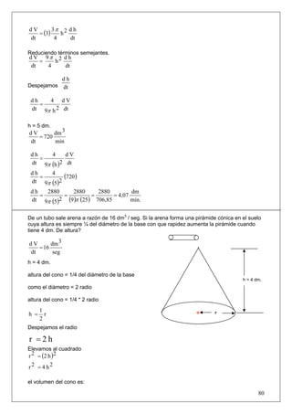 3π 2 d h
   = (3)
dV
            h
dt        4   dt

Reduciendo términos semejantes.
d V 9π 2 d h
    =   h
 dt   4   dt

           dh
Despejamos dt

 dh   4 dV
    =
 dt 9π h 2 dt

h = 5 dm.
dV       dm 3
   = 720
dt       min

 dh         4     dV
    =
 dt 9π      (h )2 dt
 dh
    =
            4
                 (720 )
 dt 9π      (5)2
 dh   2880    2880      2880         dm
    =      =          =       = 4,07
 dt 9π (5)2 (9 )π (25) 706,85        min.


De un tubo sale arena a razón de 16 dm3 / seg. Si la arena forma una pirámide cónica en el suelo
cuya altura es siempre ¼ del diámetro de la base con que rapidez aumenta la pirámide cuando
tiene 4 dm. De altura?

dV      dm 3
   = 16
dt       seg
h = 4 dm.

altura del cono = 1/4 del diámetro de la base
                                                                                        h = 4 dm.
como el diámetro = 2 radio

altura del cono = 1/4 * 2 radio

      1
h =     r                                                                    r
      2
Despejamos el radio

r =2h
Elevamos al cuadrado
r 2 = (2 h )2
r2 = 4 h2

el volumen del cono es:

                                                                                               80
 