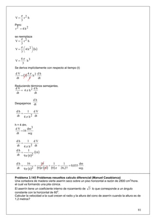 π 2
V=    r h
     3
Pero:
r2 = 4 h2

se reemplaza
     π 2
V=    r h
     3
   π
V = ⎛ 4 h 2 ⎞ (h )
     ⎜      ⎟
     3⎝      ⎠

     4π 3
V=      h
      3
Se deriva implícitamente con respecto al tiempo (t)

         4π 2 d h
   = (3)
dV
            h
dt        3   dt

Reduciendo términos semejantes.
dV         dh
   = 4π h2
dt         dt

           dh
Despejamos dt

 dh    1    dV
    =
 dt 4 π h 2 dt

h = 4 dm.
dV      dm 3
   = 16
dt       seg

 dh    1     dV
    =
 dt 4 π h 2 dt
 dh
    =
       1
             (16 )
 dt 9π (4 )2

 dh   16         16        1      1           dm
    =       =           =      =      = 0,035
 dt 9π (4 )2 (9 )π (16 ) (9 ) π 28,27         seg.


Problema 3.145 Problemas resueltos calculo diferencial (Manuel Casabianca)
Una cortadora de madera vierte aserrín seco sobre un piso horizontal a razón de 2800 cm3/hora.
el cual va formando una pila cónica.
El aserrín tiene un coeficiente interno de rozamiento de 3 lo que corresponde a un ángulo
constante con la horizontal de 600.
Calcular la velocidad a la cual crecen el radio y la altura del cono de aserrín cuando la altura es de
1,2 metros?


                                                                                                   81
 