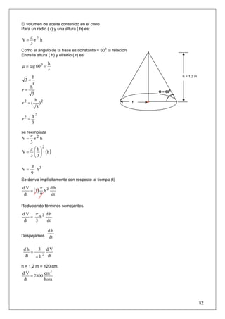 El volumen de aceite contenido en el cono
Para un radio ( r) y una altura ( h) es:

     π 2
V=    r h
       3
Como el ángulo de la base es constante = 600 la relacion
Entre la altura ( h) y elredio ( r) es:

                       h
μ = tag 60 0 =
                       r
        h                                                                h = 1,2 m
  3=
         r
       h
r=                                                             Ө = 600
        3
             h 2
r2 = (          )                                          r
              3

       h2
r2 =
       3

se reemplaza
     π 2
V=    r h
       3
                  2
     π ⎛h⎞
V=       ⎜ ⎟          (h )
       3 ⎝3⎠

       π
V=           h3
       9
Se deriva implícitamente con respecto al tiempo (t)
        π
   = (3) h 2
dV           dh
dt      9    dt

Reduciendo términos semejantes.

dV π 2 dh
   = h
dt  3  dt

                       dh
Despejamos             dt

 dh    3 dV
    =
 dt   π h 2 dt

h = 1,2 m = 120 cm.
dV        cm 3
   = 2800
dt        hora




                                                                                     82
 