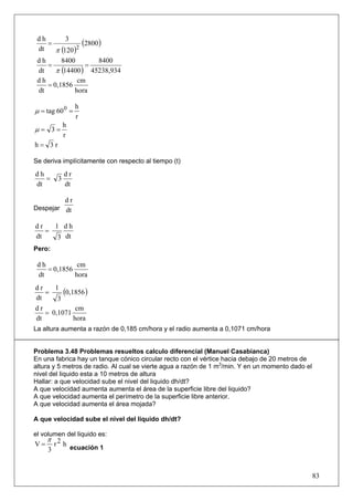 dh
    =
           3
                 (2800 )
 dt    π (120 )2
 dh      8400          8400
    =             =
 dt    π (14400 ) 45238,934
 dh            cm
    = 0,1856
 dt           hora

                 h
μ = tag 60 0 =
                 r
            h
μ= 3=
            r
h= 3r

Se deriva implícitamente con respecto al tiempo (t)

dh          dr
   =    3
dt          dt

         dr
Despejar dt

dr   1 dh
   =
dt    3 dt
Pero:

 dh           cm
    = 0,1856
 dt          hora
dr
   =
      1
         (0,1856 )
dt     3
dr            cm
   = 0,1071
dt           hora
La altura aumenta a razón de 0,185 cm/hora y el radio aumenta a 0,1071 cm/hora


Problema 3.48 Problemas resueltos calculo diferencial (Manuel Casabianca)
En una fabrica hay un tanque cónico circular recto con el vértice hacia debajo de 20 metros de
altura y 5 metros de radio. Al cual se vierte agua a razón de 1 m3/min. Y en un momento dado el
nivel del liquido esta a 10 metros de altura
Hallar: a que velocidad sube el nivel del liquido dh/dt?
A que velocidad aumenta aumenta el área de la superficie libre del liquido?
A que velocidad aumenta el perímetro de la superficie libre anterior.
A que velocidad aumenta el área mojada?

A que velocidad sube el nivel del liquido dh/dt?

el volumen del liquido es:
     π 2
V=     r h ecuación 1
     3


                                                                                                  83
 