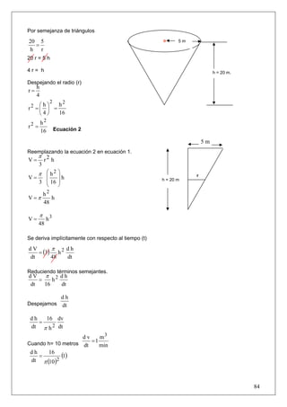 Por semejanza de triángulos

20 5                                                         5m
  =
h r
20 r = 5 h

4r= h                                                                      h = 20 m.

Despejando el radio (r)
      h
r=
      4
               2
     ⎛h⎞   h2
r2 = ⎜ ⎟ =
     ⎝4⎠   16
          h2
r2 =               Ecuación 2
          16
                                                                      5m
Reemplazando la ecuación 2 en ecuación 1.
      π 2
V=     r h
       3
      π ⎛ h2 ⎞
        ⎜    ⎟h                                                   r
V=                                                    h = 20 m
       3 ⎜ 16 ⎟
         ⎝    ⎠
           h2
V =π          h
           48

       π
V=          h3
       48

Se deriva implícitamente con respecto al tiempo (t)
        π
   = (3) h 2
dV           dh
dt      48   dt

Reduciendo términos semejantes.
dV π 2 dh
    =    h
 dt         16        dt

                     dh
Despejamos           dt

 dh   16 dv
    =
 dt π h 2 dt
                    dv    m3
Cuando h= 10 metros dt
                       =1
                          min
 dh
    =
       16
             (1)
 dt π (10 )2



                                                                                       84
 