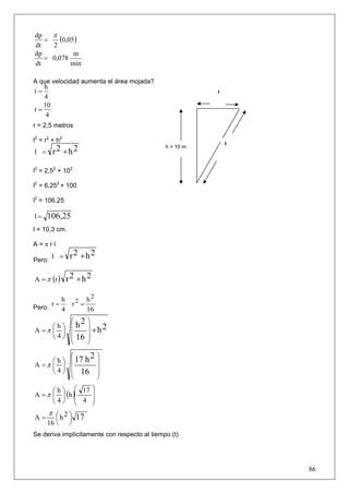 π
dp
   =    (0,05 )
dt   2
dp           m
   = 0,078
dt          min

A que velocidad aumenta el área mojada?
   h
r=                                                       r
   4
   10
r=
    4
r = 2,5 metros

l2 = r2 + h2                                                 l
                                              h = 10 m
l = r2 +h2

l2 = 2,52 + 102

l2 = 6,252 + 100

l2 = 106,25

l=   106,25
l = 10,3 cm.

A=πrl

Pero:
        l =    r2 +h2

A = π (r )     r2 +h2

         h                h2
Pero:
      r=           r2 =
         4                16
           ⎛ 2            ⎞
     ⎛h⎞ ⎜h               ⎟    2
A =π ⎜ ⎟ ⎜                ⎟ +h
     ⎝ 4 ⎠ ⎜ 16           ⎟
           ⎝              ⎠
           ⎛      2            ⎞
     ⎛ h ⎞ ⎜ 17 h              ⎟
A =π ⎜ ⎟ ⎜                     ⎟
     ⎝ 4 ⎠ ⎜ 16                ⎟
           ⎝                   ⎠
      ⎛ h ⎞ ⎛ 17 ⎞
A = π ⎜ ⎟ (h )⎜  ⎟
      ⎝4⎠ ⎜ 4 ⎟
              ⎝  ⎠
      π ⎛ 2⎞
A=      ⎜ h ⎟ 17
     16 ⎝      ⎠
Se deriva implícitamente con respecto al tiempo (t)




                                                                 86
 