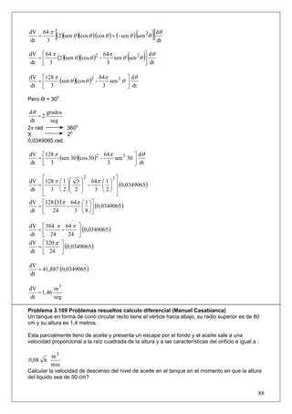 dV 64 π
dt
   =
     3
            [                                   (       )]
        (2)(sen θ )(cos θ )(cos θ ) + (- sen θ ) sen 2θ dθ
                                                        dt

dV ⎡ 64 π
  =⎢
dt ⎣ 3                            3
                                            (       )
          (2)(sen θ )(cos θ )2 - 64π sen θ sen 2θ ⎤ dθ
                                                  ⎥ dt
                                                  ⎦

dV ⎡128 π
  =⎢      (sen θ )(cos θ )2 - 64π sen 3 θ ⎤ dθ
                                          ⎥ dt
dt ⎣ 3                         3          ⎦

Pero Ө = 300

dθ    grados
   =2
dt     seg
2π rad         3600
X              20
0,0349065 rad.

dV ⎡128 π
  =⎢      (sen 30 )(cos 30 )2 - 64π sen 3 30 ⎤ dθ
                                             ⎥ dt
dt ⎣ 3                           3           ⎦

    ⎡                 2         3⎤
dV ⎢128 π ⎛ 1 ⎞⎛ 3 ⎞ 64π ⎛ 1 ⎞ ⎥
  =       ⎜ ⎟   ⎜   ⎟ -      ⎜ ⎟ (0,0349065 )
dt ⎢ 3 ⎝ 2 ⎠⎜ 2 ⎟
                ⎝   ⎠      3 ⎝2⎠ ⎥
    ⎣                            ⎦
dV ⎡128 (3) π 64π ⎛ 1 ⎞⎤
  =                 ⎜ ⎟ (0,0349065 )
dt ⎢ 24           3 ⎝ 8 ⎠⎥
              -
    ⎣                    ⎦

dV ⎡ 384 π 64 π ⎤
  =        -         (0,0349065 )
dt ⎢ 24
    ⎣          24 ⎥⎦
dV ⎡ 320 π ⎤
  =          (0,0349065 )
dt ⎢ 24 ⎥
    ⎣      ⎦

   = 41,887 (0,0349065 )
dV
dt

dV        m3
   = 1,46
dt        seg

Problema 3.109 Problemas resueltos calculo diferencial (Manuel Casabianca)
Un tanque en forma de cono circular recto tiene el vértice hacia abajo, su radio superior es de 80
cm y su altura es 1,4 metros.

Esta parcialmente lleno de aceite y presenta un escape por el fondo y el aceite sale a una
velocidad proporcional a la raíz cuadrada de la altura y a las características del orificio e igual a :

       m3
0,08 h
       min
Calcular la velocidad de descenso del nivel de aceite en el tanque en el momento en que la altura
del liquido sea de 50 cm?


                                                                                                      88
 