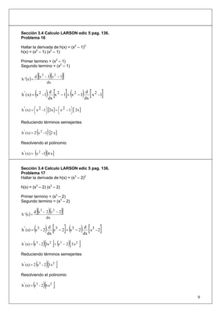 Sección 3.4 Calculo LARSON edic 5 pag. 136.
Problema 16

Hallar la derivada de h(x) = (x2 – 1)2
h(x) = (x2 – 1) (x2 – 1)

Primer termino = (x2 – 1)
Segundo termino = (x2 – 1)


h ' (x ) =
                     [(
             d x2 - 1 x2 −1       )(   )]
                    dx


                 ( ) dx [x 2 − 1]+ (x 2 − 1) dx [ x 2 - 1]
h ' ( x) = x 2 - 1
                      d                       d



h ' ( x) = ⎛ x 2 - 1⎞ [2x ] + ⎛ x 2 − 1⎞ [ 2x ]
           ⎜        ⎟         ⎜        ⎟
           ⎝        ⎠         ⎝        ⎠

Reduciendo términos semejantes

                     (
h ' ( x) = 2 x 2 - 1 [2 x ]   )
Resolviendo el polinomio

                 (
h ' ( x) = x 2 - 1 [4 x ] )
Sección 3.4 Calculo LARSON edic 5 pag. 136.
Problema 17
Hallar la derivada de h(s) = (s3 – 2)2

h(s) = (s3 – 2) (s3 – 2)

Primer termino = (s3 – 2)
Segundo termino = (s3 – 2)


h ' (s ) =
                     [(
             d s3 - 2 s3 − 2      )(   )]
                    dx


             ( ) [
h ' (s) = s 3 - 2
                   d 3
                  dx
                     s − 2 + s3 − 2
                                     d 3
                                    dx
                                       s -2 ](        ) [   ]
             (            )[ ] (
h ' (s) = s 3 - 2 3s 2 + s 3 − 2 3 s 2       )[   ]
Reduciendo términos semejantes

                 (
h ' (s) = 2 s 3 - 2 3 s 2  )[ ]
Resolviendo el polinomio

             (
h ' (s) = s 3 - 2 6 s 2   )[ ]
                                                                9
 