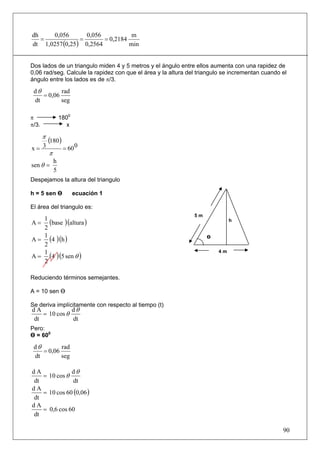 dh    0,056        0,056           m
   =             =       = 0,2184
dt 1,0257 (0,25 ) 0,2564          min


Dos lados de un triangulo miden 4 y 5 metros y el ángulo entre ellos aumenta con una rapidez de
0,06 rad/seg. Calcule la rapidez con que el área y la altura del triangulo se incrementan cuando el
ángulo entre los lados es de π/3.

 dθ        rad
    = 0,06
 dt        seg

π                  1800
π/3.                  x

       π
           (180 )
x= 3                = 60 0
           π
               h
sen θ =
               5
Despejamos la altura del triangulo

h = 5 sen Ө               ecuación 1

El área del triangulo es:
                                                               5m
A = (base )(altura )
   1                                                                         h
   2
A = (4 )(h )
   1                                                                Ө
   2
                                                                        4m
A = (4 )(5 sen θ )
   1
   2

Reduciendo términos semejantes.

A = 10 sen Ө

Se deriva implícitamente con respecto al tiempo (t)
dA            dθ
   = 10 cos θ
dt            dt
Pero:
Ө = 600
 dθ        rad
    = 0,06
 dt        seg

dA            dθ
   = 10 cos θ
dt            dt
   = 10 cos 60 (0,06 )
dA
dt
dA
   = 0,6 cos 60
dt

                                                                                                 90
 