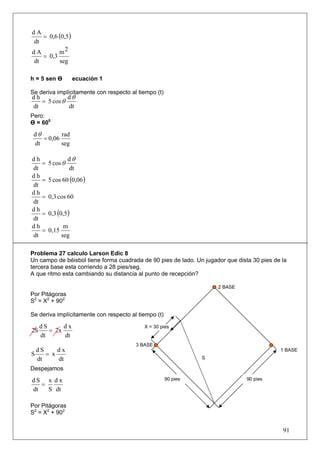 = 0,6 (0,5 )
dA
dt
dA       m2
   = 0,3
dt       seg

h = 5 sen Ө         ecuación 1

Se deriva implícitamente con respecto al tiempo (t)
dh           dθ
   = 5 cos θ
dt           dt
Pero:
Ө = 600
 dθ        rad
    = 0,06
 dt        seg

dh               dθ
     = 5 cos θ
dt               dt
     = 5 cos 60 (0,06 )
dh
dt
dh
     = 0,3 cos 60
dt
     = 0,3 (0,5 )
dh
dt
dh             m
     = 0,15
dt            seg

Problema 27 calculo Larson Edic 8
Un campo de béisbol tiene forma cuadrada de 90 pies de lado. Un jugador que dista 30 pies de la
tercera base esta corriendo a 28 pies/seg.
A que ritmo esta cambiando su distancia al punto de recepción?

                                                                     2 BASE
Por Pitágoras
S2 = X2 + 902

Se deriva implícitamente con respecto al tiempo (t)

     dS      dx                            X = 30 pies
2S      = 2x
     dt      dt
                                        3 BASE
  dS     dx                                                                                 1 BASE
S    = x
  dt     dt                                                     S

Despejamos

dS x d x                                              90 pies                   90 pies
   =
dt   S dt

Por Pitágoras
S2 = X2 + 902


                                                                                             91
 