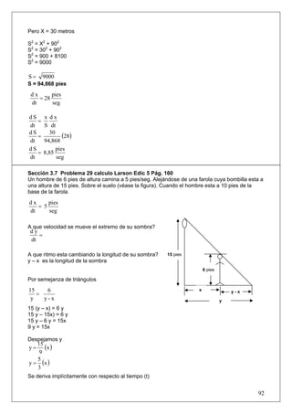 Pero X = 30 metros

S2 = X2 + 902
S2 = 302 + 902
S2 = 900 + 8100
S2 = 9000

S=     9000
S = 94,868 pies
 dx      pies
    = 28
 dt      seg

dS      x dx
   =
dt      S dt
dS
   =
          30
                (28)
dt      94,868
dS           pies
   =    8,85
dt           seg

Sección 3.7 Problema 29 calculo Larson Edic 5 Pág. 160
Un hombre de 6 pies de altura camina a 5 pies/seg. Alejándose de una farola cuya bombilla esta a
una altura de 15 pies. Sobre el suelo (véase la figura). Cuando el hombre esta a 10 pies de la
base de la farola

dx     pies
   = 5
dt     seg

A que velocidad se mueve el extremo de su sombra?
 dy
    =
 dt

A que ritmo esta cambiando la longitud de su sombra?    15 pies
y – x es la longitud de la sombra
                                                                         6 pies

Por semejanza de triángulos

15    6                                                              x                y-x
   =
 y   y-x                                                                          y
15 (y – x) = 6 y
15 y – 15x) = 6 y
15 y – 6 y = 15x
9 y = 15x

Despejamos y
y=
   15
      (x )
    9
y = (x )
   5
   3
Se deriva implícitamente con respecto al tiempo (t)


                                                                                             92
 