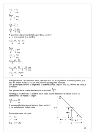 dy 5 dx
   =
dt   3 dt
Pero:
dx     pies
   = 5
dt     seg


   = (5)
dy 5
dt   3
d y 25 pies
   =
dt    3 seg
A que ritmo esta cambiando la longitud de su sombra?
y – x es la longitud de la sombra

d (y - x ) d y d x
          =   -
   dt       dt dt

Pero:
d y 25 pies
     =
dt       3 seg
dx        pies
    = 5
dt        seg
d (y - x ) 25
          =     -5
   dt         3

d (y - x )     25 15 10 pies
           =      - =
   dt           3 3    3 seg
d (y - x )     10 pies
           =
   dt           3 seg

Si Angélica mide 1,80 metros de altura y se aleja de la luz de un poste de alumbrado público, que
esta a 9 metros de altura, a razón de 0,6 metros por segundo, entonces:
Con que rapidez aumenta la longitud de su sombra cuando Angélica esta a 7,2 metros del poste, a
9 metros?
                                                       dy
Con que rapidez se mueve el extremo de su sombra?
                                                          =
                                                       dt
Para seguir el extremo de su sombra, a que razón angular debe alzar la cabeza cuando su
sombra mide 1,8 metros de largo?

dx        m
   = 0,6
dt       seg
A que velocidad se mueve el extremo de su sombra?
y – x es la longitud de la sombra                        9m


Por semejanza de triángulos                                               1,8 m

                                                                                       Ө
9   1,8
  =
y   y-x                                                               x               y-x

9 (y – x) = 1,8 y                                                                 y


                                                                                              93
 