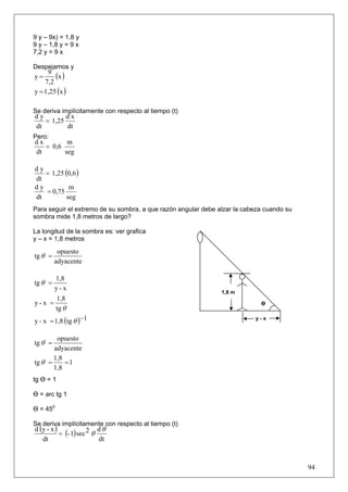9 y – 9x) = 1,8 y
9 y – 1,8 y = 9 x
7,2 y = 9 x

Despejamos y
y=
     9
        (x )
    7,2
y = 1,25 (x )

Se deriva implícitamente con respecto al tiempo (t)
dy        dx
   = 1,25
dt        dt
Pero:
dx        m
   = 0,6
dt       seg


   = 1,25 (0,6 )
dy
dt
dy          m
   = 0,75
dt         seg
Para seguir el extremo de su sombra, a que razón angular debe alzar la cabeza cuando su
sombra mide 1,8 metros de largo?

La longitud de la sombra es: ver grafica
y – x = 1,8 metros
          opuesto
tg θ =
         adyacente

      1,8
tg θ =
      y-x
                                                               1,8 m
      1,8
y-x =                                                                       Ө
      tg θ
y - x = 1,8 (tg θ )−1                                                     y-x


        opuesto
tg θ =
       adyacente
       1,8
tg θ =     =1
       1,8
tg Ө = 1

Ө = arc tg 1

Ө = 450

Se deriva implícitamente con respecto al tiempo (t)
d (y - x )                 dθ
           = (- 1) sec 2 θ
   dt                      dt



                                                                                          94
 