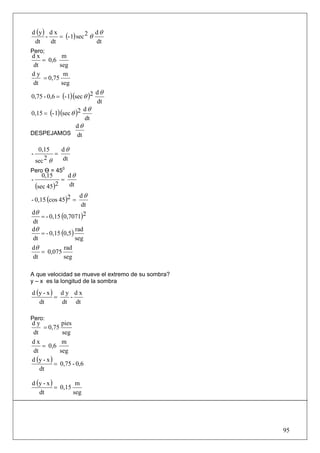 d (y ) d x                 dθ
      -    = (- 1) sec 2 θ
 dt     dt                 dt
Pero;
dx         m
   = 0,6
dt        seg
dy          m
   = 0,75
dt         seg
                            dθ
0,75 - 0,6 = (- 1)(sec θ )2
                            dt
                       dθ
0,15 = (- 1)(sec θ )2
                       dt
                   dθ
DESPEJAMOS dt

     0,15     dθ
-           =
    sec 2 θ   dt
Pero Ө = 450
      0,15          dθ
-               =
    (sec 45)2       dt
                       dθ
- 0,15 (cos 45 )2 =
                       dt
dθ
     = - 0,15 (0,7071)2
 dt
dθ
     = - 0,15 (0,5 )
                     rad
 dt                  seg
dθ             rad
     = 0,075
 dt            seg

A que velocidad se mueve el extremo de su sombra?
y – x es la longitud de la sombra

d (y - x ) d y d x
          =   -
   dt       dt dt

Pero:
dy            pies
     = 0,75
dt            seg
dx            m
    = 0,6
dt           seg
d (y - x )
           = 0,75 - 0,6
   dt

d (y - x )         m
           = 0,15
   dt             seg




                                                    95
 