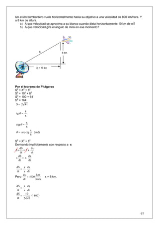 Un avión bombardero vuela horizontalmente hacia su objetivo a una velocidad de 800 km/hora. Y
a 8 km de altura.
    a) A que velocidad se aproxima a su blanco cuando dista horizontalmente 10 km de el?
    b) A que velocidad gira el angulo de mira en ese momento?




                    S                8 km




                  X = 10 km




Por el teorema de Pitágoras
S2 = X2 + 82
S2 = 102 + 82
S2 = 100 + 64
S2 = 164
 S = 2 41

          8
 tg θ =
          x

          x
ctg θ =
          8
              x
θ = arc ctg     (rad)
              8

S2 = X2 + 82
Derivando implícitamente con respecto a x
    dS       dx
2s     =2x
    dt       dt
   dS     dx
 s    = x
   dt     dt

 dS x dx
    =
 dt    s dt
      dx          km
Pero     = - 800         x = 8 km.
      dt         hora

 dS x dx
    =
 dt   s dt
 dS
    =
       10
           (- 800)
 dt   2 41




                                                                                            97
 