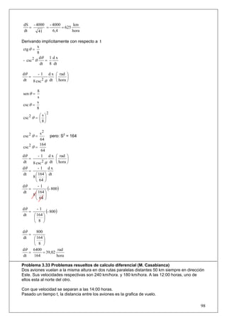 dS - 4000 - 4000        km
    =     =       = 625
 dt    41    6,4        hora

Derivando implícitamente con respecto a t
          x
 ctg θ =
          8
 - csc 2 θ dθ = 1 d x
            dt  8 dt

dθ      - 1 d x ⎛ rad ⎞
   =              ⎜      ⎟
dt   8 csc 2 θ dt ⎝ hora ⎠

        8
sen θ =
        s
        s
csc θ =
        8
                2
          ⎛s⎞
csc 2 θ = ⎜ ⎟
          ⎝8⎠

           s2
csc 2 θ =        pero: S2 = 164
            64
           164
csc 2 θ =
            64
dθ        - 1 d x ⎛ rad ⎞
   =                ⎜      ⎟
dt     8 csc 2 θ dt ⎝ hora ⎠
dθ      - 1 dx
   =
dt    ⎛ 164 ⎞ dt
     8⎜     ⎟
      ⎝ 64 ⎠
dθ
   =
        -1
              (- 800)
dt    ⎛ 164 ⎞
     8⎜     ⎟
      ⎝ 64 ⎠

dθ
   =
       -1
             (- 800)
dt   ⎛ 164 ⎞
     ⎜     ⎟
     ⎝ 8 ⎠

dθ     800
   =
dt   ⎛ 164 ⎞
     ⎜     ⎟
     ⎝ 8 ⎠
dθ   6400           rad
   =       = 39,02
dt   164           hora

Problema 3.33 Problemas resueltos de calculo diferencial (M. Casabianca)
Dos aviones vuelan a la misma altura en dos rutas paralelas distantes 50 km siempre en dirección
Este. Sus velocidades respectivas son 240 km/hora. y 180 km/hora. A las 12:00 horas, uno de
ellos esta al norte del otro.

Con que velocidad se separan a las 14:00 horas.
Pasado un tiempo t, la distancia entre los aviones es la grafica de vuelo.

                                                                                              98
 