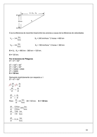X = Xa - Xb




            50 km           S




X es la diferencia de recorrido lineal entre los aviones a causa de la diferencia de velocidades

            km
Va = 240                         Xa = 240 km/hora * 2 horas = 480 km
           hora

            km
Vb = 180                          Xb = 180 km/hora * 2 horas = 360 km
           hora

X = Xa - Xb = 480 km - 360 km = 120 km.

X = 120 km.

Por el teorema de Pitágoras
S2 = X2 + 502

S2 = 1202 + 502
S2 = 1202 + 502
S2 = 14400 + 2500
S2 = 16900
S = 130 km

Derivando implícitamente con respecto a t
S2 = X2 + 502

   dS      dx
2s    =2x
   dt       dt
  dS     dx
s    = x
  dt     dt

 dS x dx
    =
 dt   s dt
       dx       km
Pero:     = 60        X = 120 km.       S = 130 km
       dt      hora

 dS
    =
        120 km
               (60) km
 dt     130 km     hora
 dS     7200 km
    =
 dt     130 hora

 dS          km
    = 55,38
 dt         hora




                                                                                                   99
 