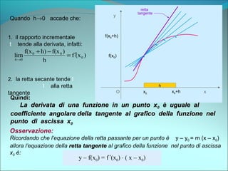 O x
y
f(x0)
x0
.
h
.
h
.
h
f(x0+h)
x0+h
.
h
Quando h→0 accade che:
2. la retta secante tende l
l alla retta
tangente
1. il rapporto incrementale
t tende alla derivata, infatti:
)(xf
h
)f(xh)f(x
lim 0
00
0
′=
−+
→h
Quindi:Quindi:
La derivata di una funzione in un punto xLa derivata di una funzione in un punto x00 è uguale alè uguale al
coefficiente angolare della tangente al grafico della funzione nelcoefficiente angolare della tangente al grafico della funzione nel
punto di ascissa xpunto di ascissa x00
Osservazione:
Ricordando che l’equazione della retta passante per un punto è y – y0 = m (x – x0)
allora l’equazione della retta tangenteretta tangente al grafico della funzione nel punto di ascissa
x0 è:
y – f(x0) = f ’(x0) ⋅ ( x – x0)
retta
tangente
.
retta secante
 