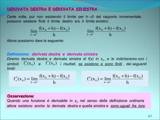 8/7
DERIVATA DESTRA E DERIVATA SINISTRADERIVATA DESTRA E DERIVATA SINISTRA
Certe volte, pur non esistendo il limite per h→0 del rapporto incrementale,
possono esistere finiti il limite destro e/o il limite sinistro:
h
)f(xh)f(x
lim 00
0
−+
+
→h h
)f(xh)f(x
lim 00
0
−+
−
→h
Allora possiamo dare la seguente:
Definizione: derivata destra e derivata sinistra
Diremo derivata destra e derivata sinistra di f(x) in x0 , e le indicheremo con i
simboli e i risultati, se esistono e sono finiti , dei seguenti
limiti:
h
)f(xh)f(x
lim)(xf 00
0
0
−+
=′ +
→
+
h h
)f(xh)f(x
lim)(xf 00
0
0
−+
=′ −
→
−
h
)(xf 0−
′)(xf 0+
′
Osservazione:Osservazione:
Quando una funzione è derivabile in xQuando una funzione è derivabile in x00 nel senso della definizione ordinarianel senso della definizione ordinaria
allora esistono anche la derivata destra e quella sinistra eallora esistono anche la derivata destra e quella sinistra e sono uguali fra lorosono uguali fra loro
Osservazione:Osservazione:
Quando una funzione è derivabile in xQuando una funzione è derivabile in x00 nel senso della definizione ordinarianel senso della definizione ordinaria
allora esistono anche la derivata destra e quella sinistra eallora esistono anche la derivata destra e quella sinistra e sono uguali fra lorosono uguali fra loro
 