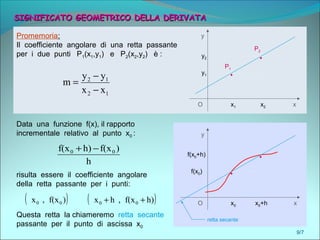 9/7
SIGNIFICATO GEOMETRICO DELLA DERIVATASIGNIFICATO GEOMETRICO DELLA DERIVATA
O x1 x2 x
yPromemoria:
Il coefficiente angolare di una retta passante
per i due punti P1(x1,y1) e P2(x2,y2) è :
12
12
xx
yy
m
−
−
=
y1
y2
.
.
P1
P2
Data una funzione f(x), il rapporto
incrementale relativo al punto x0 : y
f(x0)
f(x0+h)
.
.
O x0 x0+h x
h
)f(xh)f(x 00 −+
( ))f(x,x 00
risulta essere il coefficiente angolare
della retta passante per i punti:
( )h)f(x,hx 00 ++
Questa retta la chiameremo retta secante
passante per il punto di ascissa x0
retta secante
 