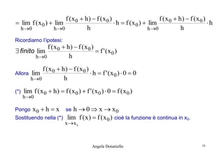 f (x 0  h)  f (x 0 )
f (x 0  h)  f (x 0 )
 lim f ( x 0 )  lim
 h  f ( x 0 )  lim
h
h
h
h 0
h 0
h 0
Ricordiamo l’ipotesi:

f (x0  h)  f (x0 )
 f ' (x0 )
h
h 0

 finito lim

Allora
(*)

f (x 0  h)  f (x 0 )
lim
 h  f ' (x0 )  0  0
h
h 0

lim f ( x 0  h )  f ( x 0 )  f ' ( x 0 )  0  f ( x 0 )

h 0

Pongo

x0  h  x

Sostituendo nella (*)

h  0  x  x0
lim f ( x )  f ( x 0 ) cioè la funzione è continua in x0.

se

x x 0

Angela Donatiello

10

 
