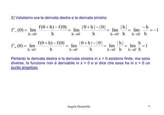 2) Valutiamo ora la derivata destra e la derivata sinistra:

f (0  h )  f (0)
|0 h ||0|
|h|
h
f ' (0)  lim
 lim
 lim
 lim
 1
h
h
h 0
h 0
h 0 h
h 0 h


f ' (0)  lim

h 0 







f (0  h )  f (0)
|0h||0|
|h|
h
 lim
 lim
 lim  1
h
h
h 0
h 0 h
h 0 h






Pertanto la derivata destra e la derivata sinistra in x = 0 esistono finite, ma sono
diverse, la funzione non è derivabile in x = 0 e si dice che essa ha in x = 0 un
punto angoloso.

Angela Donatiello

12

 