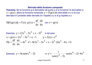 Derivata della funzione composta
Teorema. Se la funzione g è derivabile nel punto x e la funzione f è derivabile in
z  g( x ) , allora la funzione composta y  f (g( x )) è derivabile in x e la sua
derivata è il prodotto delle derivate di f rispetto a z e di g rispetto a x.

df dz
D[f (g( x ))]  f ' (z)  g' ( x )  
dz dx

con

z  g( x )

y  (2x 3  3x 2  x  1)4 in tal caso
z  g( x )  2x3  3x 2  x  1
y  f ( z)  z 4
df dz
Dy    4z3  z'  4(2x 3  3x 2  x  1)3  (6x 2  6x  1)
dz dx

Esempio.

Esempio.

y  ln sen( x  2)
4

 y' 
Angela Donatiello

1
sen ( x 4  2)

 cos(x 4  2)  4x 3
19

 