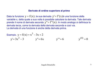 Derivate di ordine superiore al primo
Data la funzione y  f ( x ) , la sua derivata y'  f ' ( x ) è una funzione della
variabile x, della quale a sua volta è possibile calcolare la derivata. Tale derivata
prende il nome di derivata seconda y' '  f ' ' ( x ) . In modo analogo si definisce la
derivata terza, come la derivata della derivata seconda e così via.
La derivata di una funzione è anche detta derivata prima.

y  f ( x )  x 3  3x  2
y' '  6 x
y'  3x 2  3

Esempio.

Angela Donatiello

y' ' '  6

y ( 4)  0

21

 