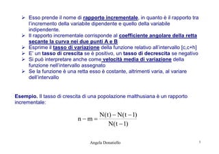  Esso prende il nome di rapporto incrementale, in quanto è il rapporto tra
l’incremento della variabile dipendente e quello della variabile
indipendente.
 Il rapporto incrementale corrisponde al coefficiente angolare della retta
secante la curva nei due punti A e B
 Esprime il tasso di variazione della funzione relativo all’intervallo [c,c+h]
 E’ un tasso di crescita se è positivo, un tasso di decrescita se negativo
 Si può interpretare anche come velocità media di variazione della
funzione nell’intervallo assegnato
 Se la funzione è una retta esso è costante, altrimenti varia, al variare
dell’intervallo

Esempio. Il tasso di crescita di una popolazione malthusiana è un rapporto
incrementale:

N( t )  N( t  1)
nm
N( t  1)
Angela Donatiello

3

 