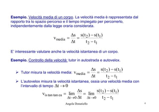 Esempio. Velocità media di un corpo. La velocità media è rappresentata dal
rapporto tra lo spazio percorso e il tempo impiegato per percorrerlo,
indipendentemente dalla legge oraria considerata.

s s( t 2 )  s( t1)
vmedia 

t
t 2  t1
E’ interessante valutare anche la velocità istantanea di un corpo.
Esempio. Controllo della velocità: tutor in autostrada e autovelox.

 Tutor misura la velocità media:

s s( t 2 )  s( t1)
vmedia 

t
t 2  t1

 L’autovelox misura la velocità istantanea, ossia una velocità media con
l’intervallo di tempo

t  0

s
s( t 2 )  s( t1)
vis tan tan ea  lim
 lim
t 2  t1
t 0 t t 0
Angela Donatiello

4

 