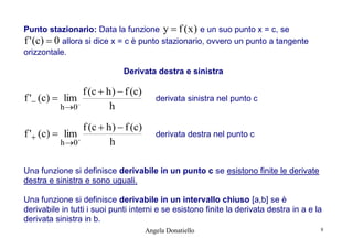 Punto stazionario: Data la funzione y  f ( x ) e un suo punto x = c, se
f ' (c)  0 allora si dice x = c è punto stazionario, ovvero un punto a tangente
orizzontale.
Derivata destra e sinistra

f ( c  h )  f ( c)
f ' (c)  lim
h
h 0

derivata sinistra nel punto c

f ( c  h )  f ( c)
f ' (c)  lim
h
h 0

derivata destra nel punto c





Una funzione si definisce derivabile in un punto c se esistono finite le derivate
destra e sinistra e sono uguali.
Una funzione si definisce derivabile in un intervallo chiuso [a,b] se è
derivabile in tutti i suoi punti interni e se esistono finite la derivata destra in a e la
derivata sinistra in b.
Angela Donatiello

8

 