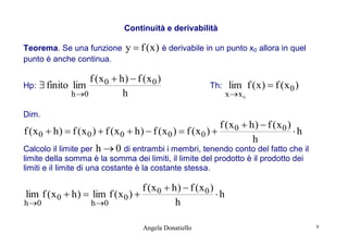 Continuità e derivabilità
Teorema. Se una funzione
punto è anche continua.

y  f ( x ) è derivabile in un punto x0 allora in quel

f (x0  h)  f (x0 )
Hp:  finito lim
h
h 0

Th:

lim f ( x )  f ( x 0 )

x x 0

Dim.

f (x0  h)  f (x0 )
f (x0  h)  f (x0 )  f (x0  h)  f (x0 )  f (x0 ) 
h
h
Calcolo il limite per h  0 di entrambi i membri, tenendo conto del fatto che il
limite della somma è la somma dei limiti, il limite del prodotto è il prodotto dei
limiti e il limite di una costante è la costante stessa.

f (x0  h)  f (x0 )
lim f ( x 0  h )  lim f ( x 0 ) 
h
h
h 0
h 0
Angela Donatiello

9

 