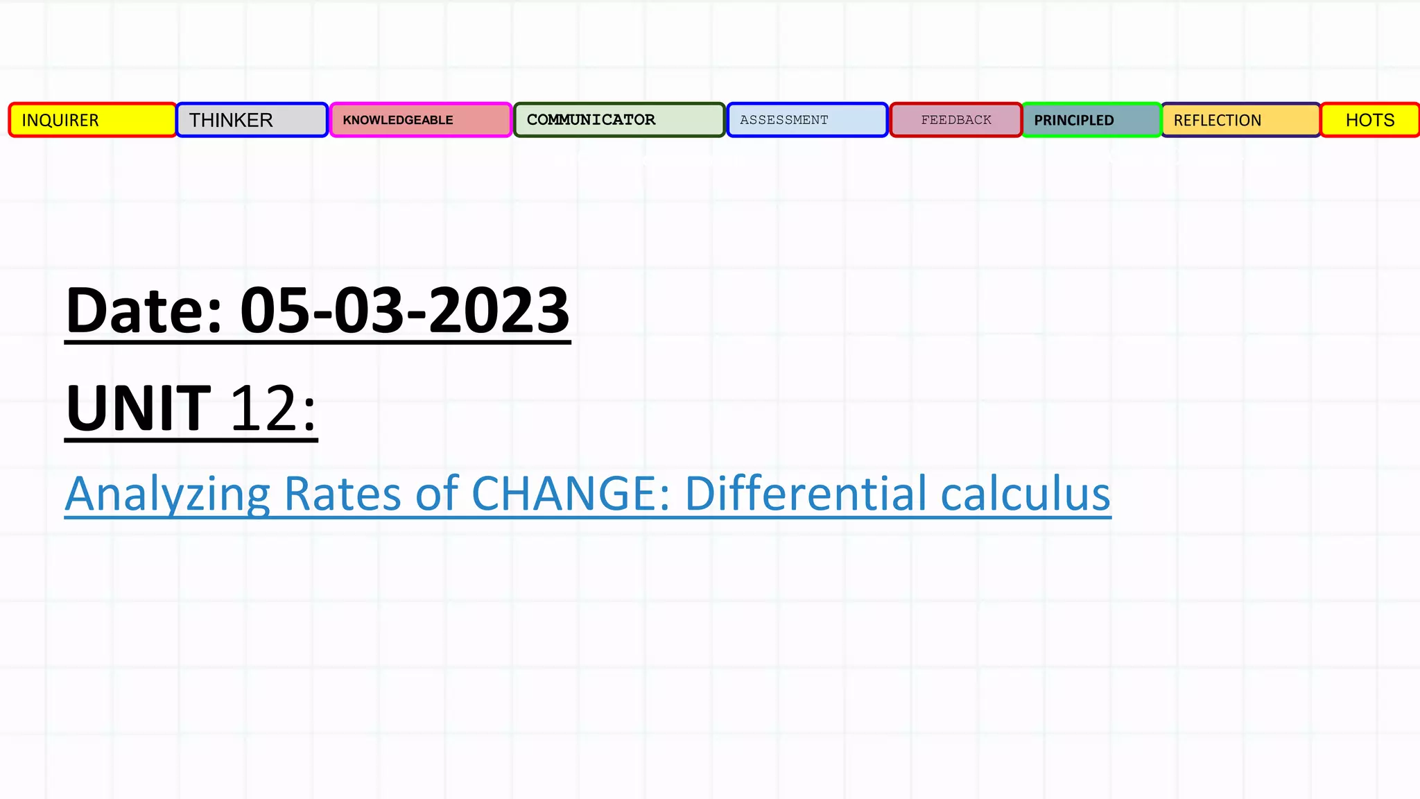 Date: 05-03-2023
UNIT 12:
Analyzing Rates of CHANGE: Differential calculus
INQUIRER THINKER KNOWLEDGEABLE COMMUNICATOR ASSESSMENT REFLECTION
PRINCIPLED
FEEDBACK HOTS
TOPIC: Differentiation PAGE NO: 522- 545
 