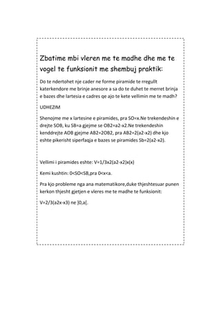 Zbatime mbi vleren me te madhe dhe me te
vogel te funksionit me shembuj praktik:
Do te ndertohet nje cader ne forme piramide te rregullt
katerkendore me brinje anesore a sa do te duhet te merret brinja
e bazes dhe lartesia e cadres qe ajo te kete vellimin me te madh?
UDHEZIM
Shenojme me x lartesine e piramides, pra SO=x.Ne trekendeshin e
drejte SOB, ku SB=a gjejme se OB2=a2-x2.Ne trekendeshin
kenddrejte AOB gjejme AB2=2OB2, pra AB2=2(a2-x2) dhe kjo
eshte pikerisht siperfaqja e bazes se piramides Sb=2(a2-x2).
Vellimi i piramides eshte: V=1/3x2(a2-x2)x(x)
Kemi kushtin: 0<SO<SB,pra 0<x<a.
Pra kjo probleme nga ana matematikore,duke thjeshtesuar punen
kerkon thjesht gjetjen e vleres me te madhe te funksionit:
V=2/3(a2x-x3) ne ]0,a[.
 