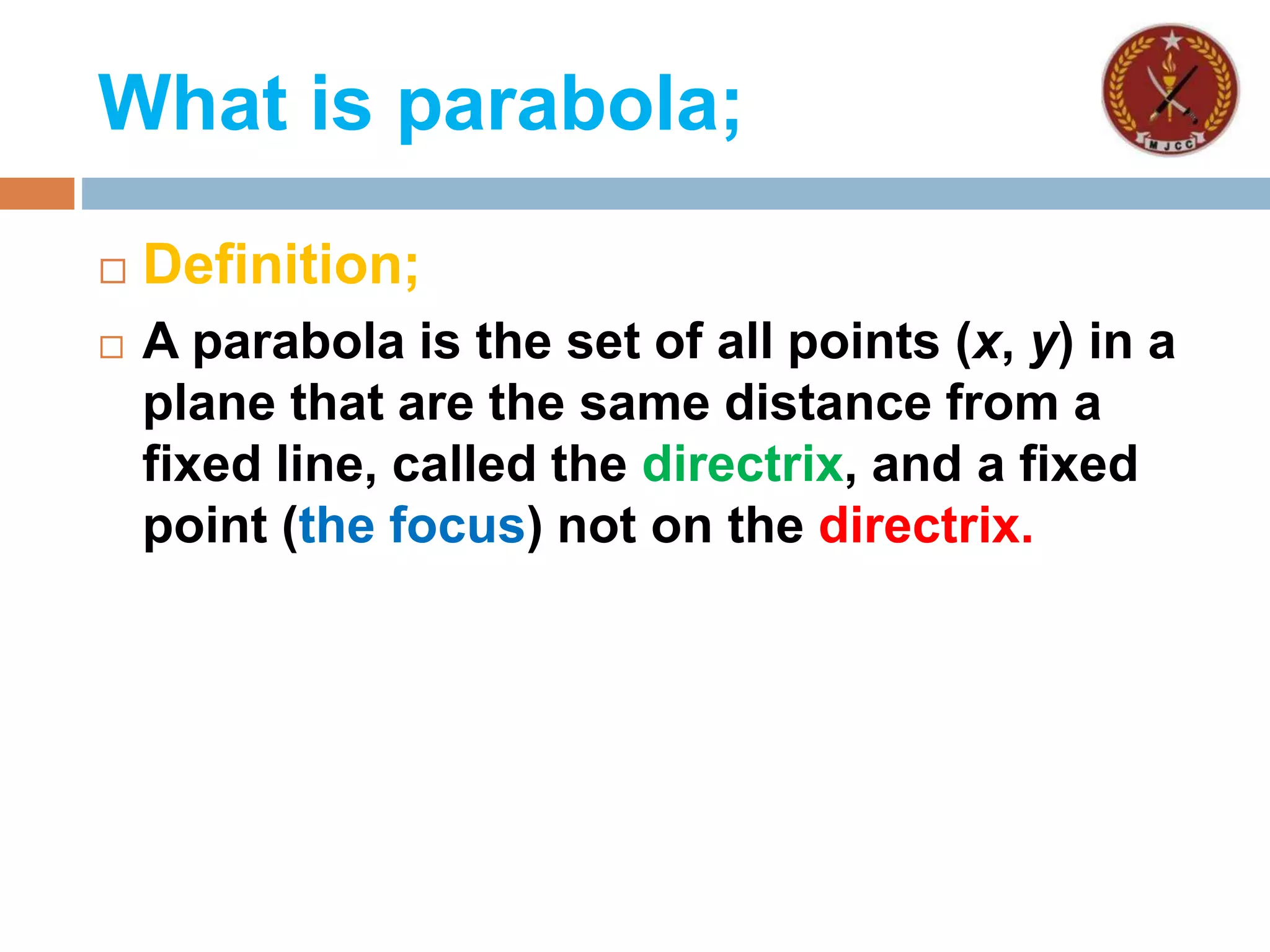 What is parabola;
 Definition;
 A parabola is the set of all points (x, y) in a
plane that are the same distance from a
fixed line, called the directrix, and a fixed
point (the focus) not on the directrix.
 