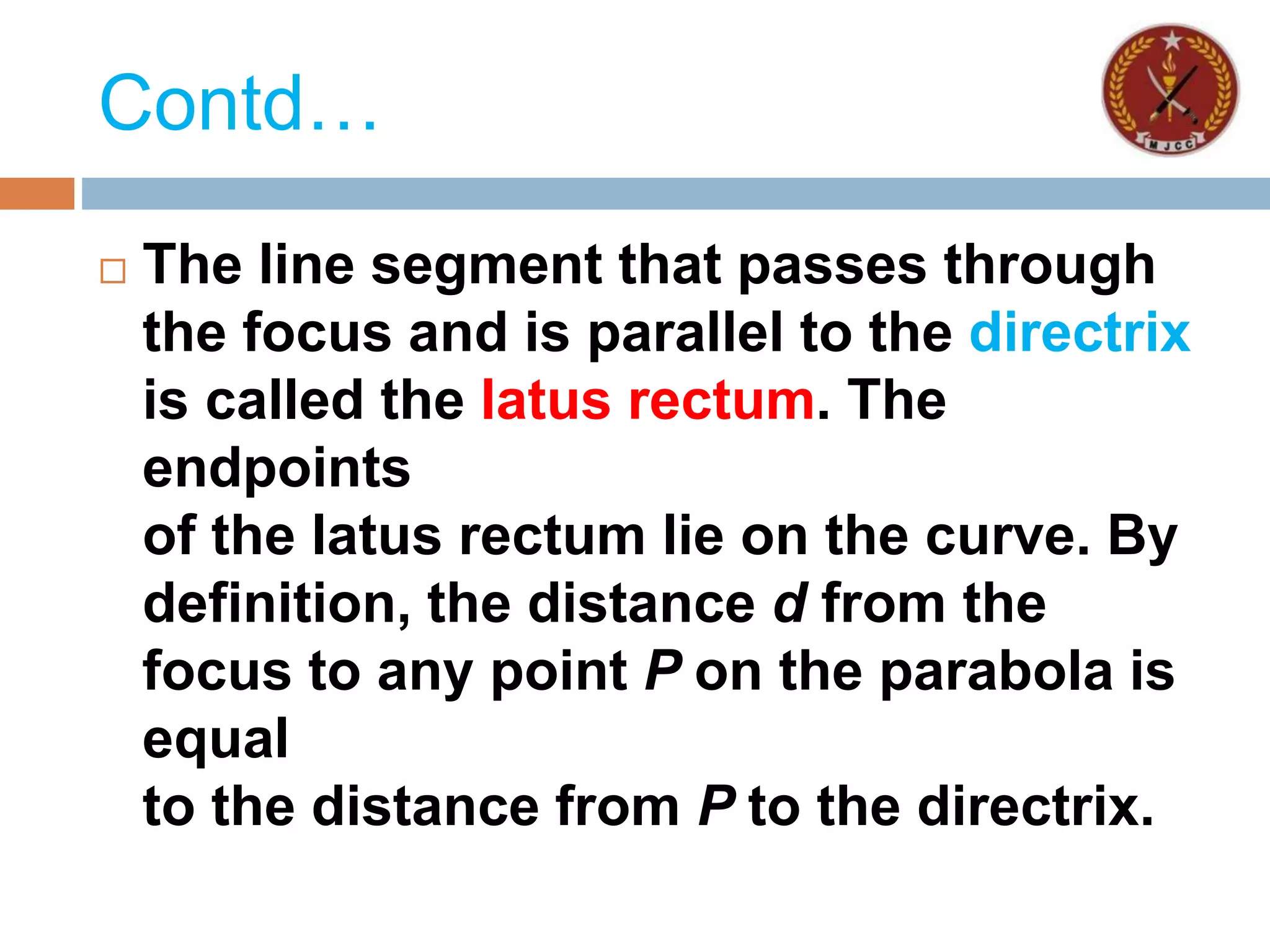 Contd…
 The line segment that passes through
the focus and is parallel to the directrix
is called the latus rectum. The
endpoints
of the latus rectum lie on the curve. By
definition, the distance d from the
focus to any point P on the parabola is
equal
to the distance from P to the directrix.
 