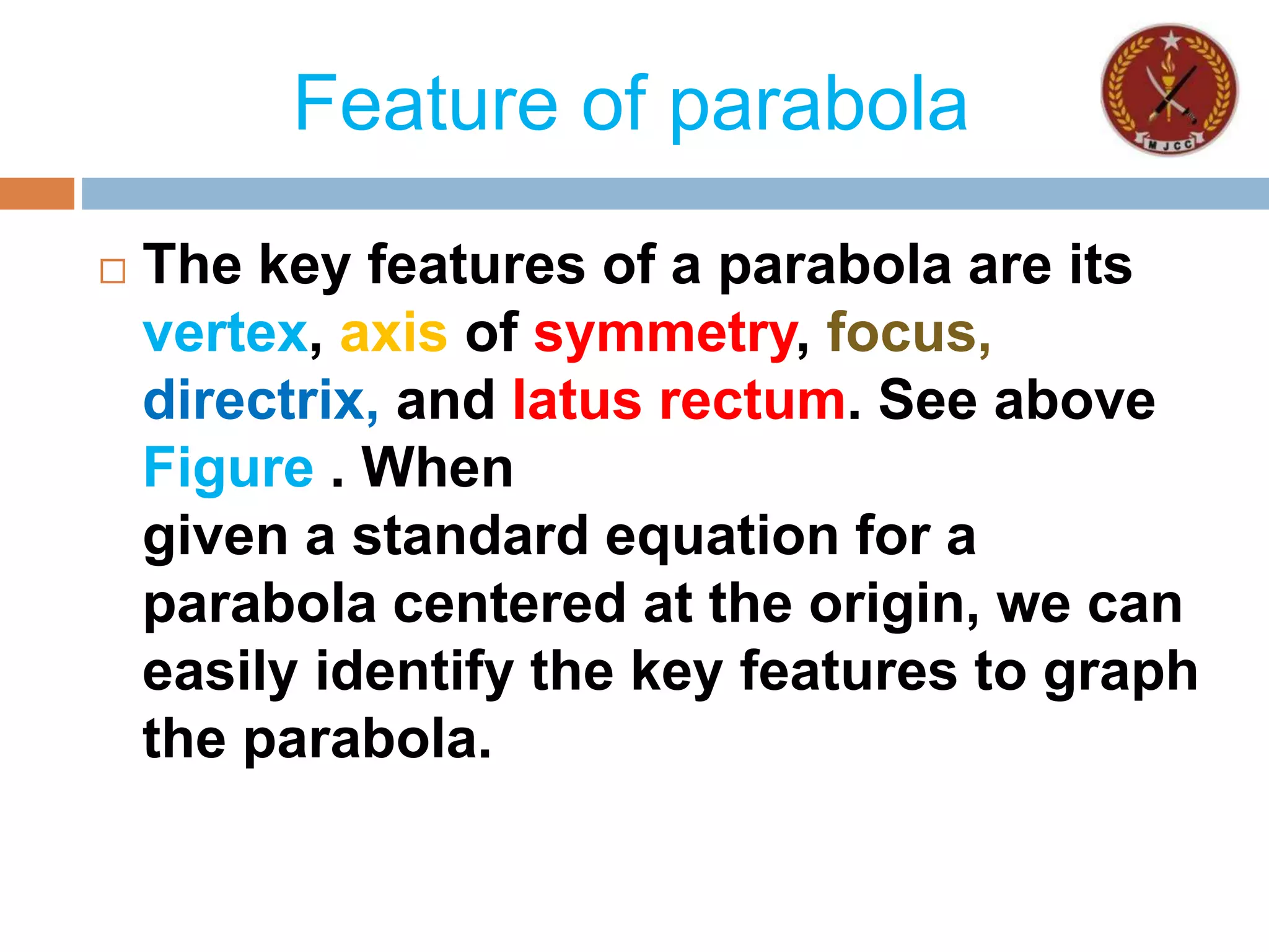 Feature of parabola
 The key features of a parabola are its
vertex, axis of symmetry, focus,
directrix, and latus rectum. See above
Figure . When
given a standard equation for a
parabola centered at the origin, we can
easily identify the key features to graph
the parabola.
 