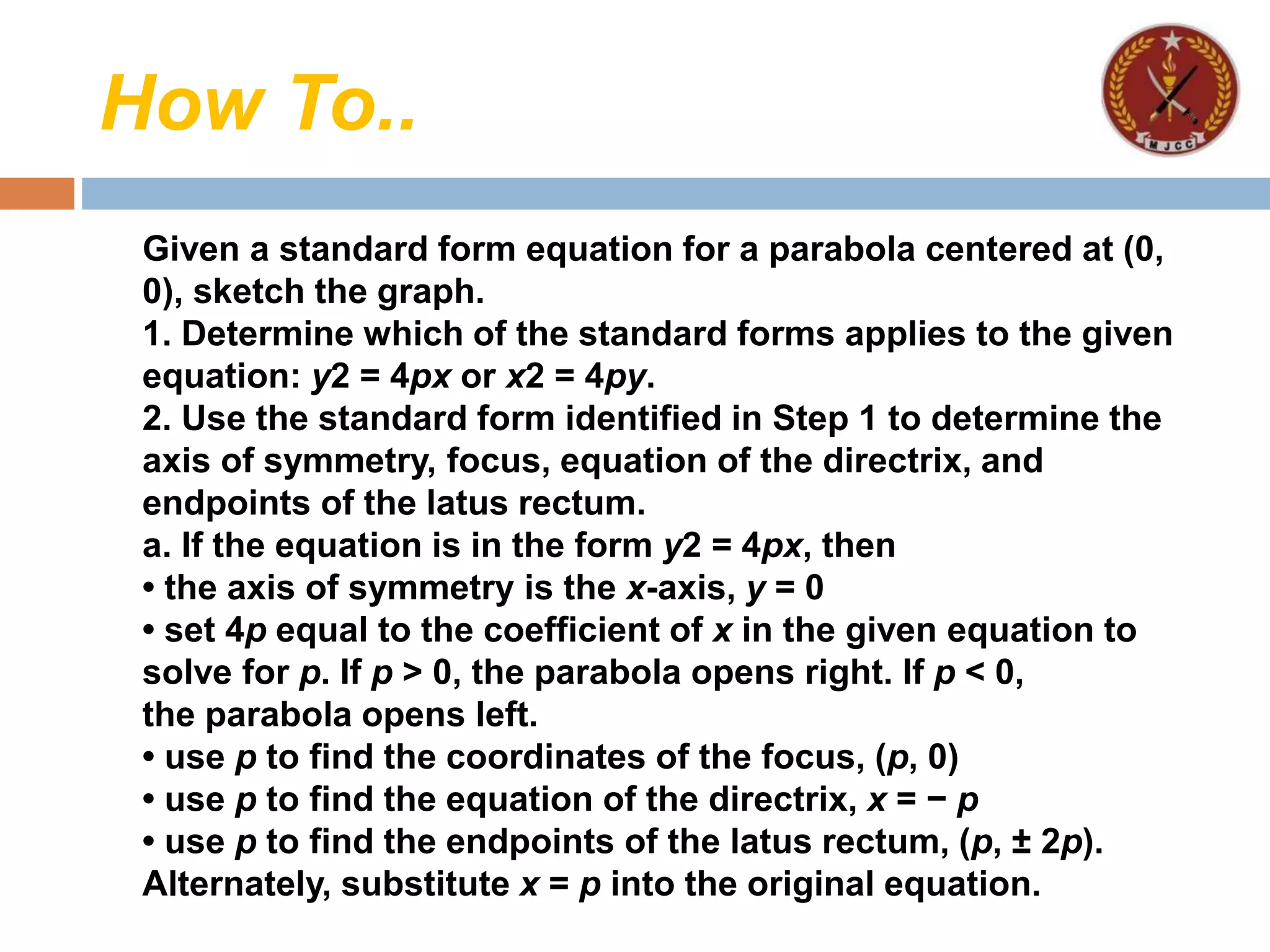 How To..
Given a standard form equation for a parabola centered at (0,
0), sketch the graph.
1. Determine which of the standard forms applies to the given
equation: y2 = 4px or x2 = 4py.
2. Use the standard form identified in Step 1 to determine the
axis of symmetry, focus, equation of the directrix, and
endpoints of the latus rectum.
a. If the equation is in the form y2 = 4px, then
• the axis of symmetry is the x-axis, y = 0
• set 4p equal to the coefficient of x in the given equation to
solve for p. If p > 0, the parabola opens right. If p < 0,
the parabola opens left.
• use p to find the coordinates of the focus, (p, 0)
• use p to find the equation of the directrix, x = − p
• use p to find the endpoints of the latus rectum, (p, ± 2p).
Alternately, substitute x = p into the original equation.
 