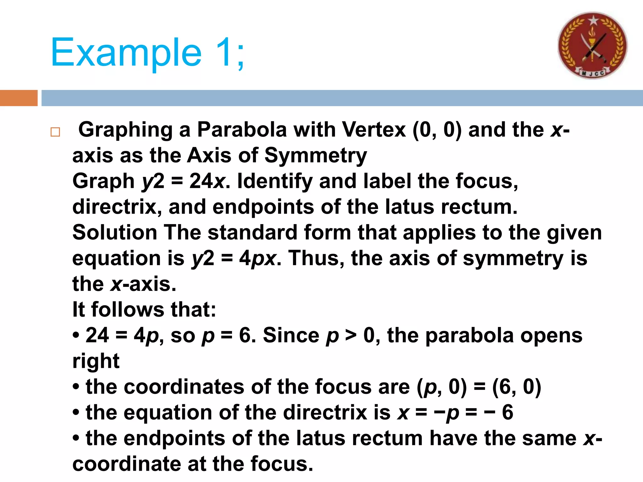 Example 1;
 Graphing a Parabola with Vertex (0, 0) and the x-
axis as the Axis of Symmetry
Graph y2 = 24x. Identify and label the focus,
directrix, and endpoints of the latus rectum.
Solution The standard form that applies to the given
equation is y2 = 4px. Thus, the axis of symmetry is
the x-axis.
It follows that:
• 24 = 4p, so p = 6. Since p > 0, the parabola opens
right
• the coordinates of the focus are (p, 0) = (6, 0)
• the equation of the directrix is x = −p = − 6
• the endpoints of the latus rectum have the same x-
coordinate at the focus.
 
