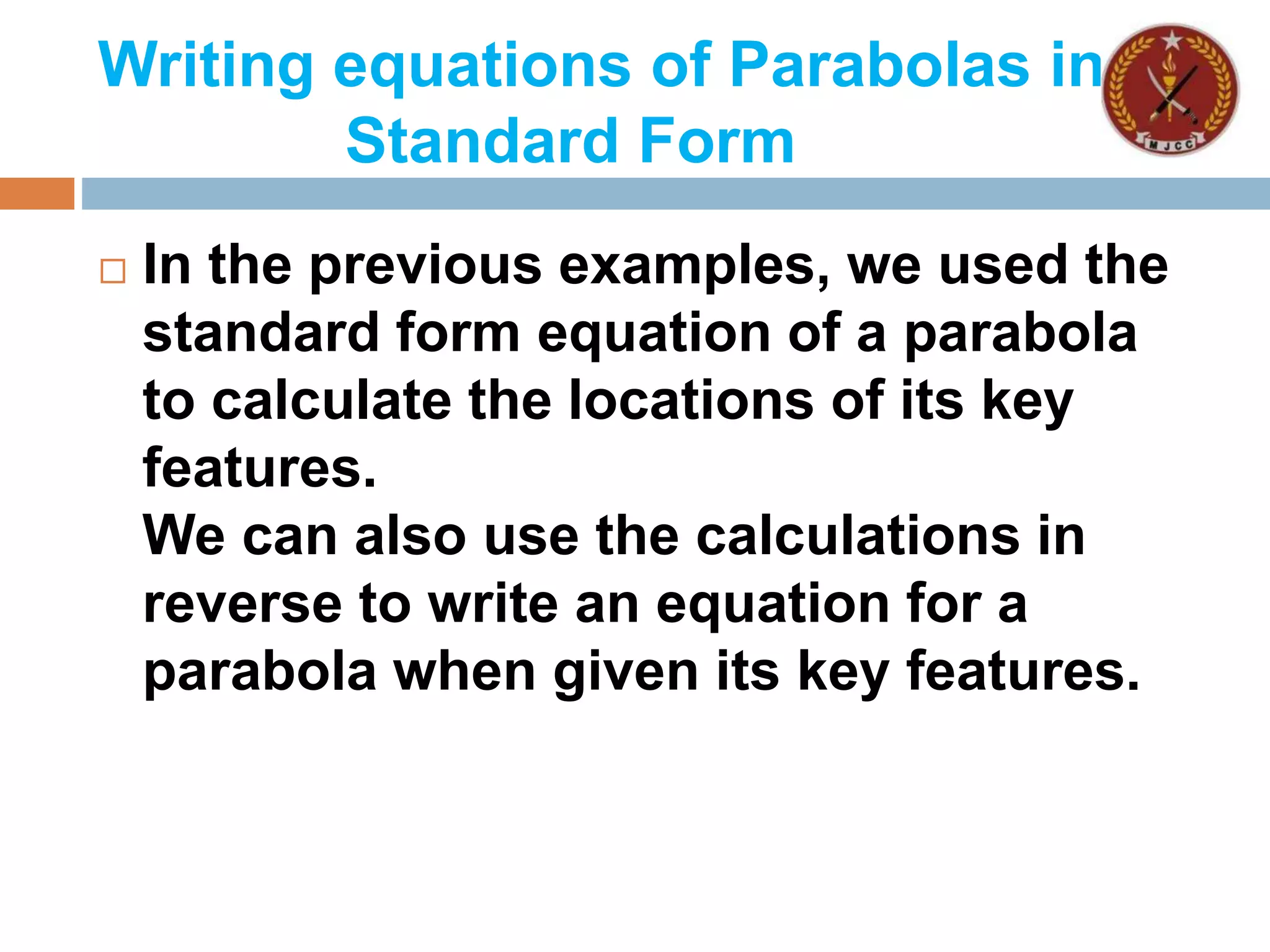 Writing equations of Parabolas in
Standard Form
 In the previous examples, we used the
standard form equation of a parabola
to calculate the locations of its key
features.
We can also use the calculations in
reverse to write an equation for a
parabola when given its key features.
 