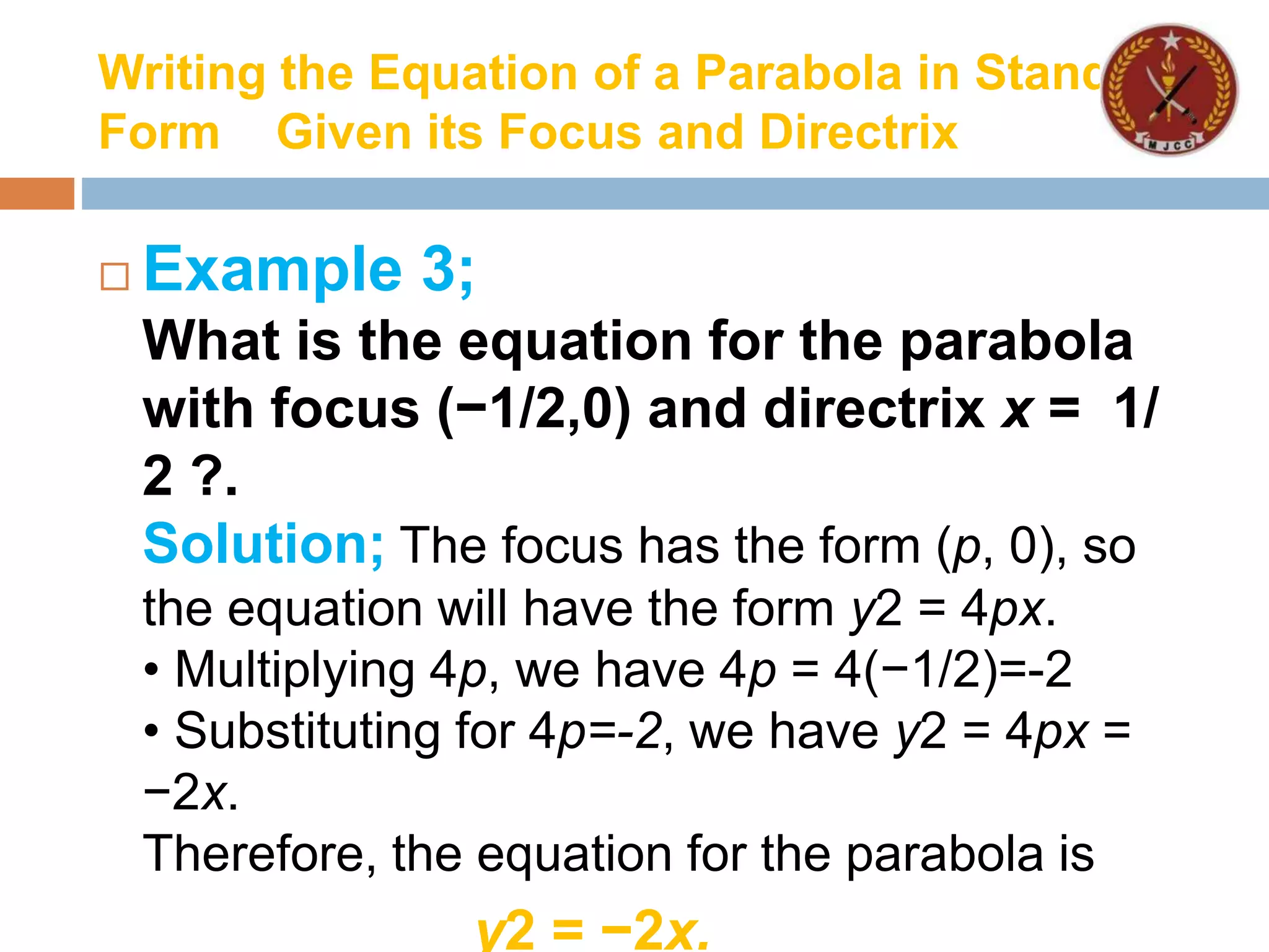 Writing the Equation of a Parabola in Standard
Form Given its Focus and Directrix
 Example 3;
What is the equation for the parabola
with focus (−1/2,0) and directrix x = 1/
2 ?.
Solution; The focus has the form (p, 0), so
the equation will have the form y2 = 4px.
• Multiplying 4p, we have 4p = 4(−1/2)=-2
• Substituting for 4p=-2, we have y2 = 4px =
−2x.
Therefore, the equation for the parabola is
y2 = −2x.
 