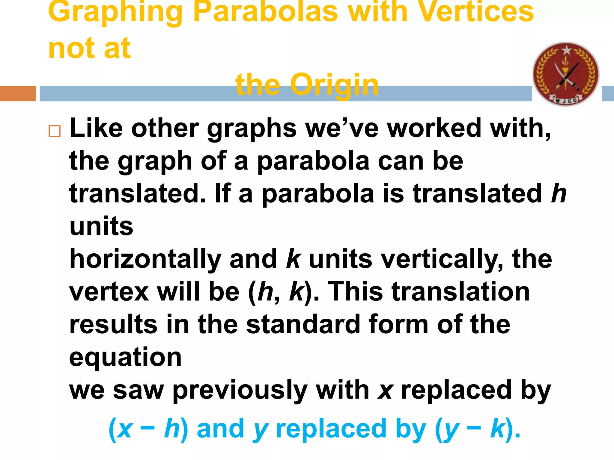 Graphing Parabolas with Vertices
not at
the Origin
 Like other graphs we’ve worked with,
the graph of a parabola can be
translated. If a parabola is translated h
units
horizontally and k units vertically, the
vertex will be (h, k). This translation
results in the standard form of the
equation
we saw previously with x replaced by
(x − h) and y replaced by (y − k).
 