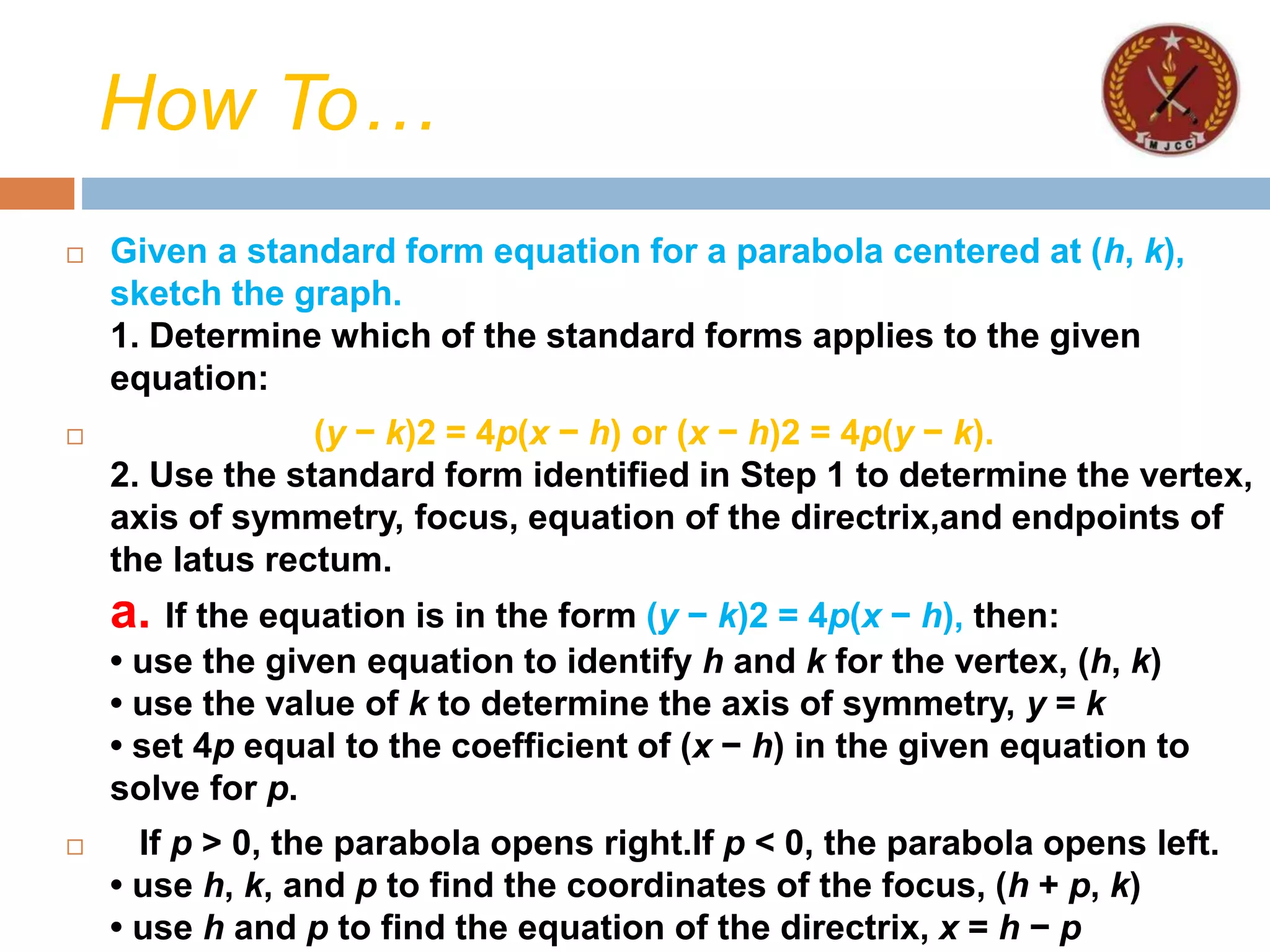 How To…
 Given a standard form equation for a parabola centered at (h, k),
sketch the graph.
1. Determine which of the standard forms applies to the given
equation:
 (y − k)2 = 4p(x − h) or (x − h)2 = 4p(y − k).
2. Use the standard form identified in Step 1 to determine the vertex,
axis of symmetry, focus, equation of the directrix,and endpoints of
the latus rectum.
a. If the equation is in the form (y − k)2 = 4p(x − h), then:
• use the given equation to identify h and k for the vertex, (h, k)
• use the value of k to determine the axis of symmetry, y = k
• set 4p equal to the coefficient of (x − h) in the given equation to
solve for p.
 If p > 0, the parabola opens right.If p < 0, the parabola opens left.
• use h, k, and p to find the coordinates of the focus, (h + p, k)
• use h and p to find the equation of the directrix, x = h − p
 