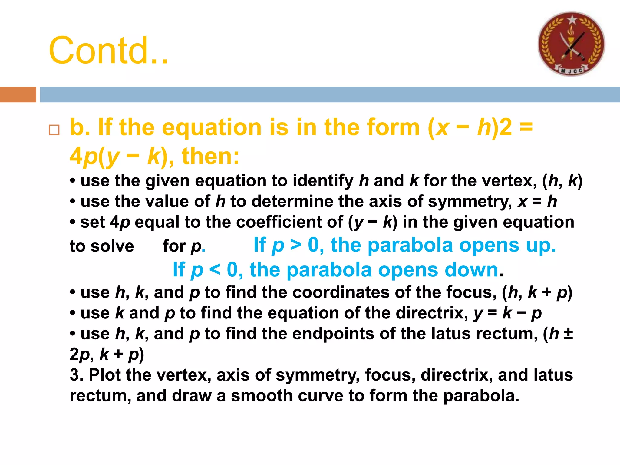 Contd..
 b. If the equation is in the form (x − h)2 =
4p(y − k), then:
• use the given equation to identify h and k for the vertex, (h, k)
• use the value of h to determine the axis of symmetry, x = h
• set 4p equal to the coefficient of (y − k) in the given equation
to solve for p. If p > 0, the parabola opens up.
If p < 0, the parabola opens down.
• use h, k, and p to find the coordinates of the focus, (h, k + p)
• use k and p to find the equation of the directrix, y = k − p
• use h, k, and p to find the endpoints of the latus rectum, (h ±
2p, k + p)
3. Plot the vertex, axis of symmetry, focus, directrix, and latus
rectum, and draw a smooth curve to form the parabola.
 