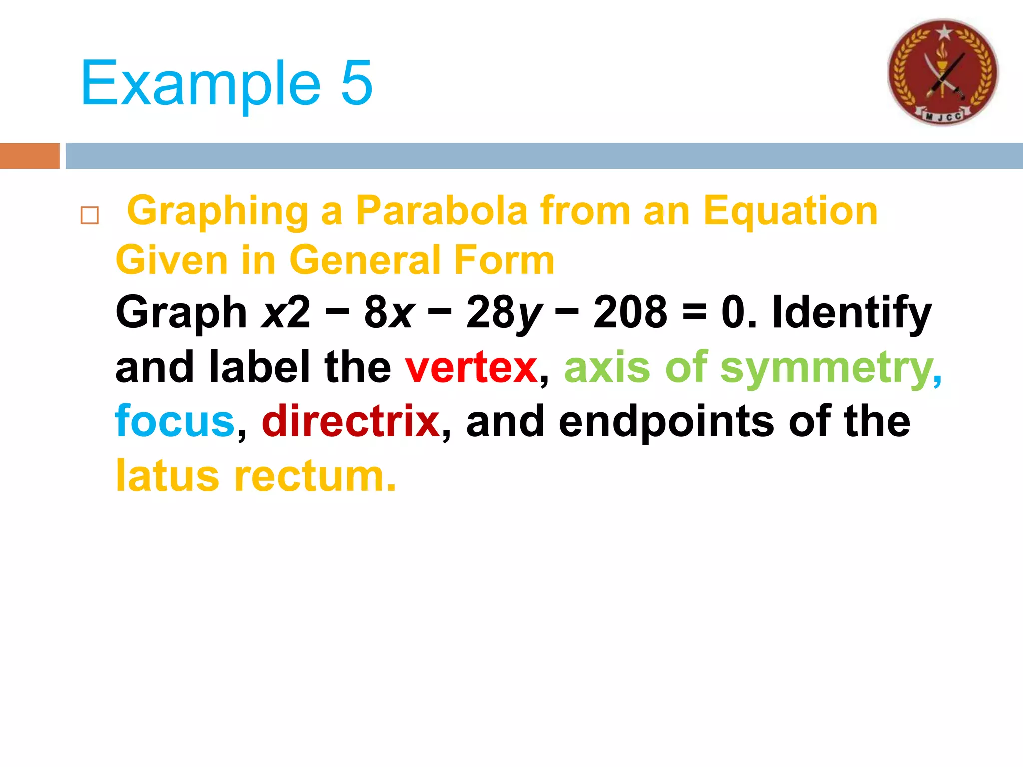 Example 5
 Graphing a Parabola from an Equation
Given in General Form
Graph x2 − 8x − 28y − 208 = 0. Identify
and label the vertex, axis of symmetry,
focus, directrix, and endpoints of the
latus rectum.
 