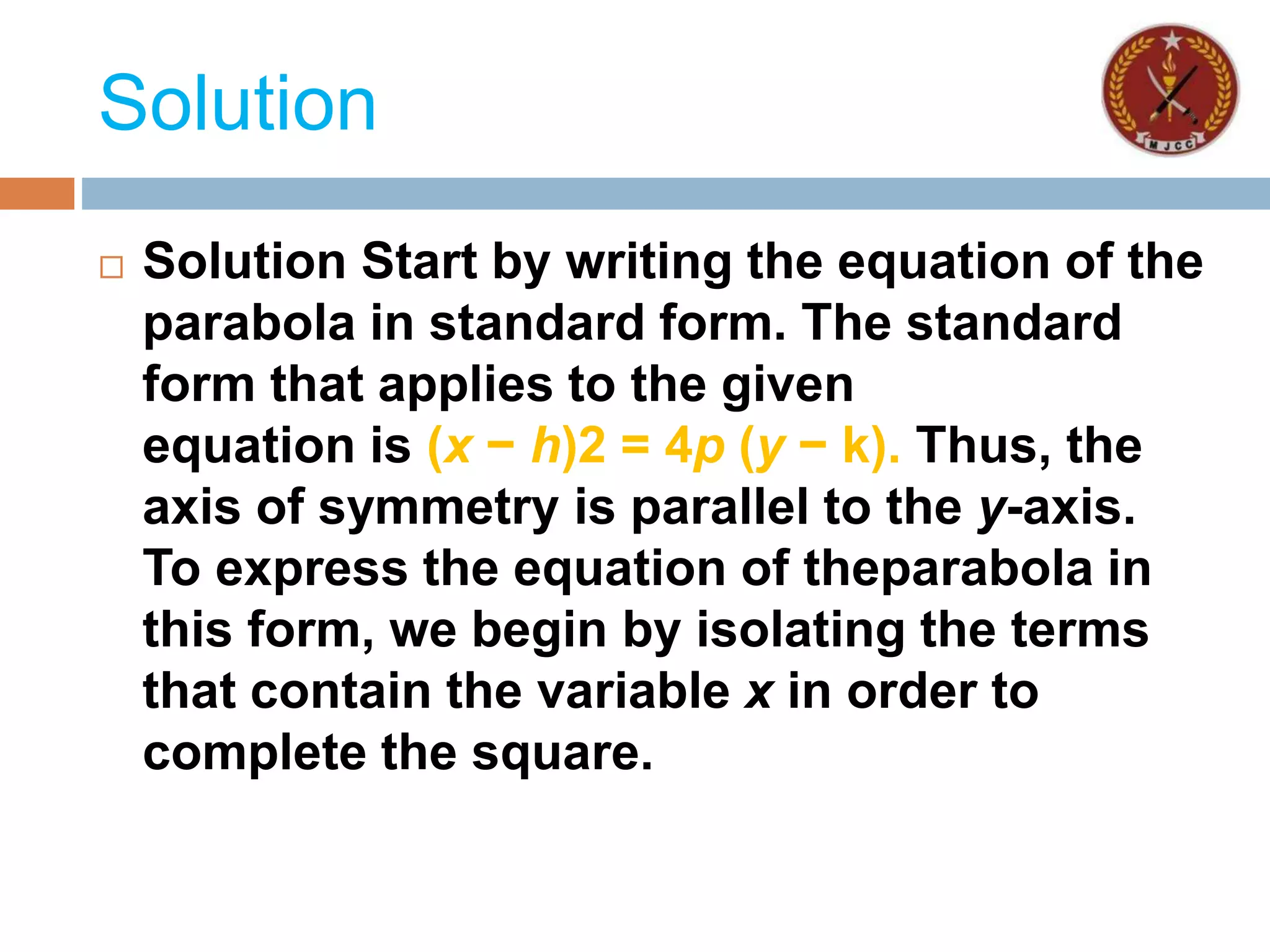 Solution
 Solution Start by writing the equation of the
parabola in standard form. The standard
form that applies to the given
equation is (x − h)2 = 4p (y − k). Thus, the
axis of symmetry is parallel to the y-axis.
To express the equation of theparabola in
this form, we begin by isolating the terms
that contain the variable x in order to
complete the square.
 